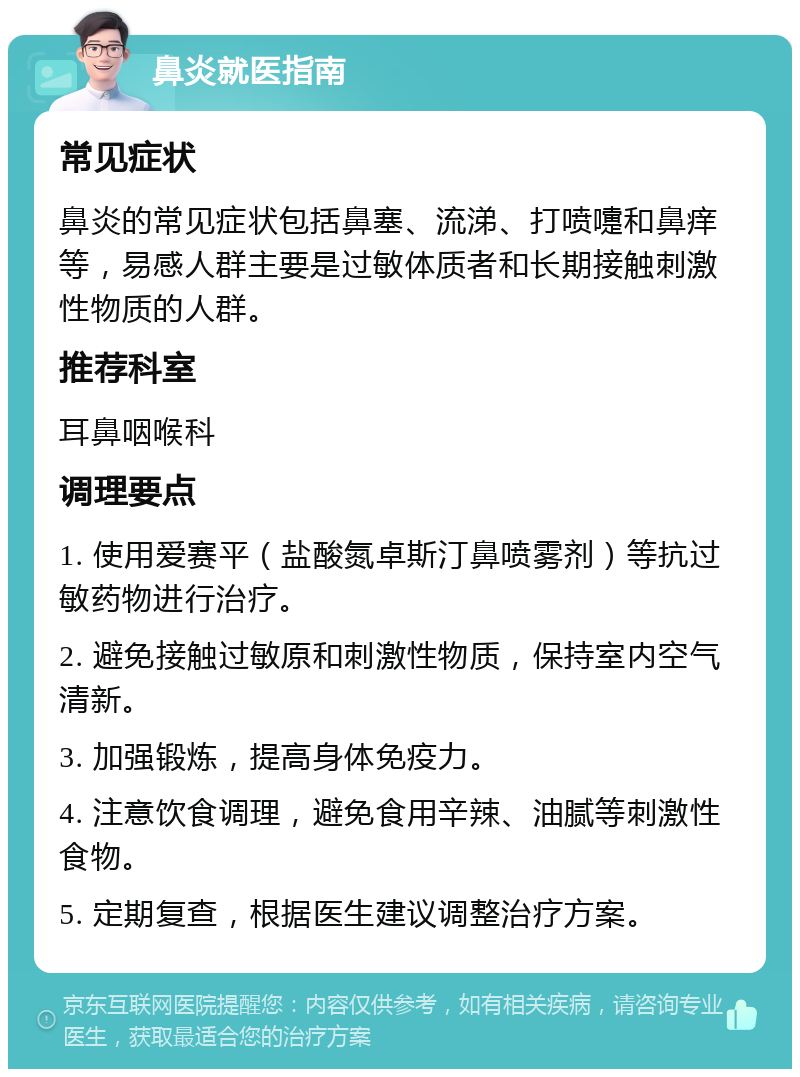 鼻炎就医指南 常见症状 鼻炎的常见症状包括鼻塞、流涕、打喷嚏和鼻痒等，易感人群主要是过敏体质者和长期接触刺激性物质的人群。 推荐科室 耳鼻咽喉科 调理要点 1. 使用爱赛平（盐酸氮卓斯汀鼻喷雾剂）等抗过敏药物进行治疗。 2. 避免接触过敏原和刺激性物质，保持室内空气清新。 3. 加强锻炼，提高身体免疫力。 4. 注意饮食调理，避免食用辛辣、油腻等刺激性食物。 5. 定期复查，根据医生建议调整治疗方案。