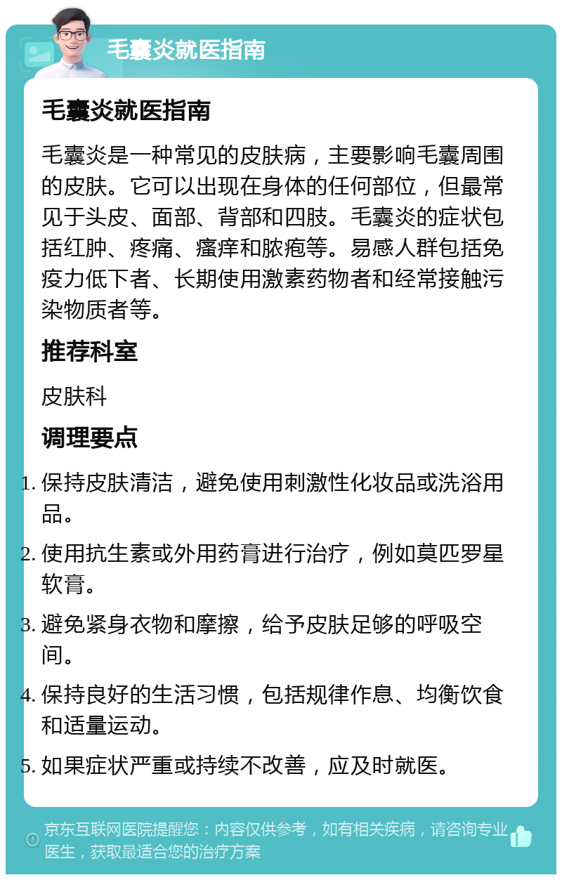 毛囊炎就医指南 毛囊炎就医指南 毛囊炎是一种常见的皮肤病，主要影响毛囊周围的皮肤。它可以出现在身体的任何部位，但最常见于头皮、面部、背部和四肢。毛囊炎的症状包括红肿、疼痛、瘙痒和脓疱等。易感人群包括免疫力低下者、长期使用激素药物者和经常接触污染物质者等。 推荐科室 皮肤科 调理要点 保持皮肤清洁，避免使用刺激性化妆品或洗浴用品。 使用抗生素或外用药膏进行治疗，例如莫匹罗星软膏。 避免紧身衣物和摩擦，给予皮肤足够的呼吸空间。 保持良好的生活习惯，包括规律作息、均衡饮食和适量运动。 如果症状严重或持续不改善，应及时就医。