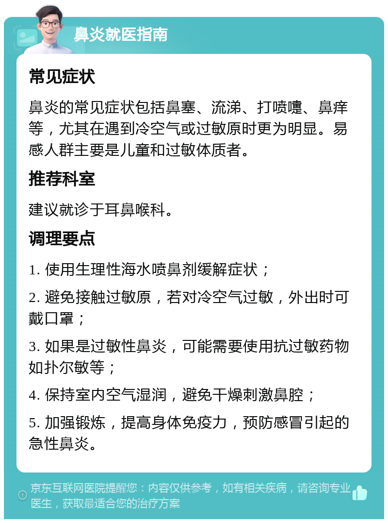 鼻炎就医指南 常见症状 鼻炎的常见症状包括鼻塞、流涕、打喷嚏、鼻痒等，尤其在遇到冷空气或过敏原时更为明显。易感人群主要是儿童和过敏体质者。 推荐科室 建议就诊于耳鼻喉科。 调理要点 1. 使用生理性海水喷鼻剂缓解症状； 2. 避免接触过敏原，若对冷空气过敏，外出时可戴口罩； 3. 如果是过敏性鼻炎，可能需要使用抗过敏药物如扑尔敏等； 4. 保持室内空气湿润，避免干燥刺激鼻腔； 5. 加强锻炼，提高身体免疫力，预防感冒引起的急性鼻炎。