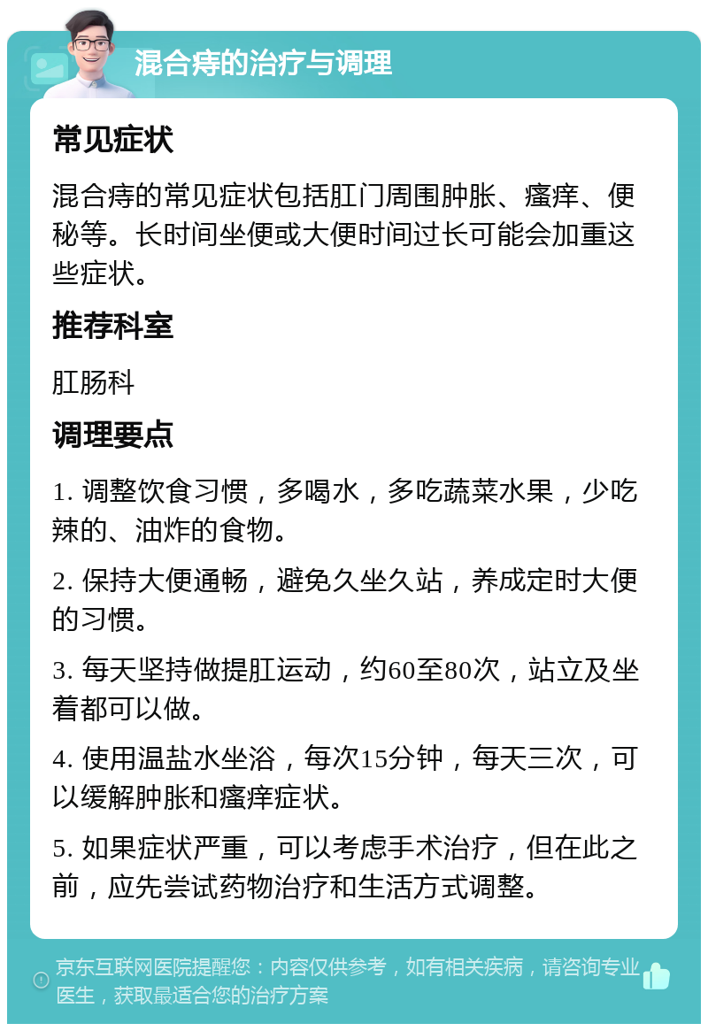 混合痔的治疗与调理 常见症状 混合痔的常见症状包括肛门周围肿胀、瘙痒、便秘等。长时间坐便或大便时间过长可能会加重这些症状。 推荐科室 肛肠科 调理要点 1. 调整饮食习惯，多喝水，多吃蔬菜水果，少吃辣的、油炸的食物。 2. 保持大便通畅，避免久坐久站，养成定时大便的习惯。 3. 每天坚持做提肛运动，约60至80次，站立及坐着都可以做。 4. 使用温盐水坐浴，每次15分钟，每天三次，可以缓解肿胀和瘙痒症状。 5. 如果症状严重，可以考虑手术治疗，但在此之前，应先尝试药物治疗和生活方式调整。