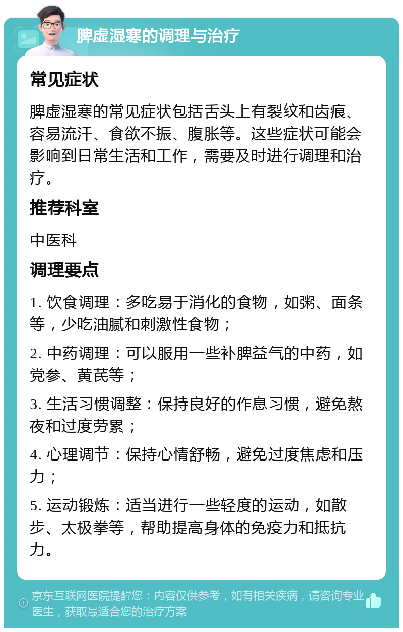 脾虚湿寒的调理与治疗 常见症状 脾虚湿寒的常见症状包括舌头上有裂纹和齿痕、容易流汗、食欲不振、腹胀等。这些症状可能会影响到日常生活和工作，需要及时进行调理和治疗。 推荐科室 中医科 调理要点 1. 饮食调理：多吃易于消化的食物，如粥、面条等，少吃油腻和刺激性食物； 2. 中药调理：可以服用一些补脾益气的中药，如党参、黄芪等； 3. 生活习惯调整：保持良好的作息习惯，避免熬夜和过度劳累； 4. 心理调节：保持心情舒畅，避免过度焦虑和压力； 5. 运动锻炼：适当进行一些轻度的运动，如散步、太极拳等，帮助提高身体的免疫力和抵抗力。