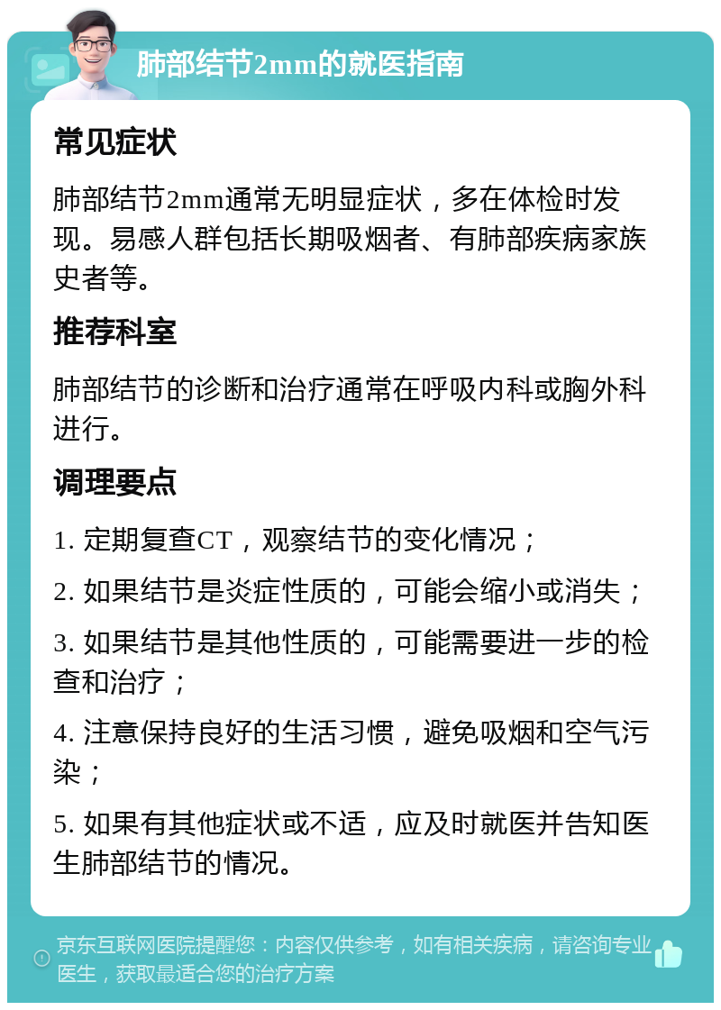 肺部结节2mm的就医指南 常见症状 肺部结节2mm通常无明显症状，多在体检时发现。易感人群包括长期吸烟者、有肺部疾病家族史者等。 推荐科室 肺部结节的诊断和治疗通常在呼吸内科或胸外科进行。 调理要点 1. 定期复查CT，观察结节的变化情况； 2. 如果结节是炎症性质的，可能会缩小或消失； 3. 如果结节是其他性质的，可能需要进一步的检查和治疗； 4. 注意保持良好的生活习惯，避免吸烟和空气污染； 5. 如果有其他症状或不适，应及时就医并告知医生肺部结节的情况。