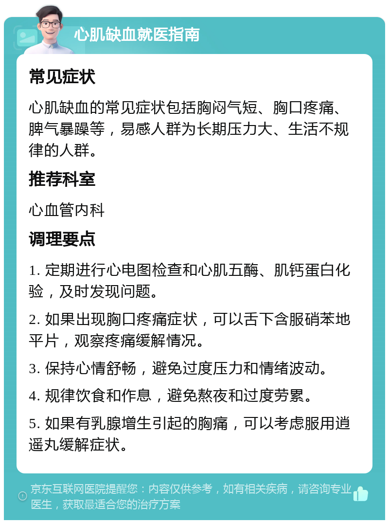 心肌缺血就医指南 常见症状 心肌缺血的常见症状包括胸闷气短、胸口疼痛、脾气暴躁等，易感人群为长期压力大、生活不规律的人群。 推荐科室 心血管内科 调理要点 1. 定期进行心电图检查和心肌五酶、肌钙蛋白化验，及时发现问题。 2. 如果出现胸口疼痛症状，可以舌下含服硝苯地平片，观察疼痛缓解情况。 3. 保持心情舒畅，避免过度压力和情绪波动。 4. 规律饮食和作息，避免熬夜和过度劳累。 5. 如果有乳腺增生引起的胸痛，可以考虑服用逍遥丸缓解症状。