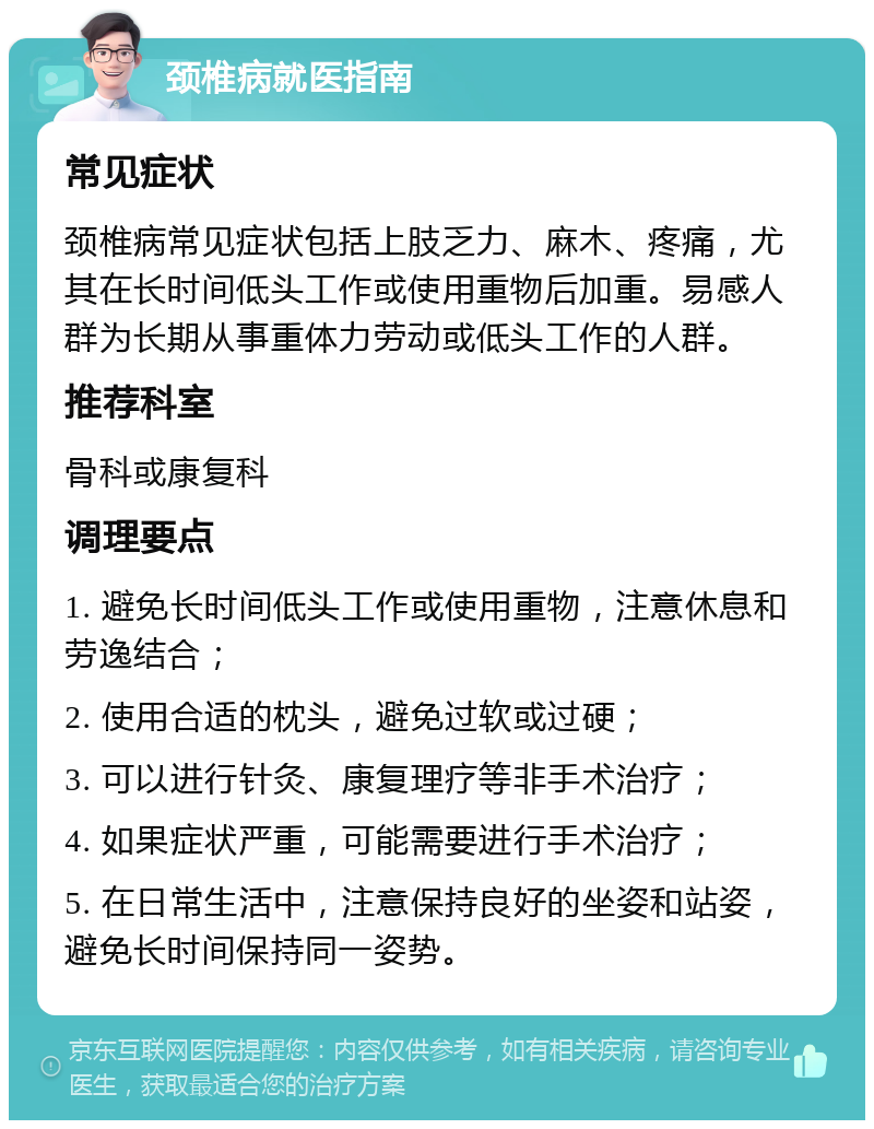 颈椎病就医指南 常见症状 颈椎病常见症状包括上肢乏力、麻木、疼痛，尤其在长时间低头工作或使用重物后加重。易感人群为长期从事重体力劳动或低头工作的人群。 推荐科室 骨科或康复科 调理要点 1. 避免长时间低头工作或使用重物，注意休息和劳逸结合； 2. 使用合适的枕头，避免过软或过硬； 3. 可以进行针灸、康复理疗等非手术治疗； 4. 如果症状严重，可能需要进行手术治疗； 5. 在日常生活中，注意保持良好的坐姿和站姿，避免长时间保持同一姿势。