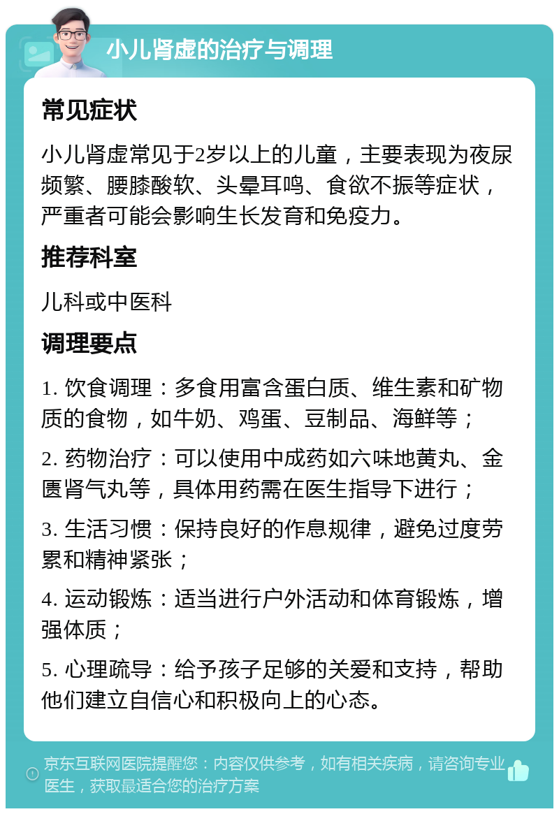 小儿肾虚的治疗与调理 常见症状 小儿肾虚常见于2岁以上的儿童，主要表现为夜尿频繁、腰膝酸软、头晕耳鸣、食欲不振等症状，严重者可能会影响生长发育和免疫力。 推荐科室 儿科或中医科 调理要点 1. 饮食调理：多食用富含蛋白质、维生素和矿物质的食物，如牛奶、鸡蛋、豆制品、海鲜等； 2. 药物治疗：可以使用中成药如六味地黄丸、金匮肾气丸等，具体用药需在医生指导下进行； 3. 生活习惯：保持良好的作息规律，避免过度劳累和精神紧张； 4. 运动锻炼：适当进行户外活动和体育锻炼，增强体质； 5. 心理疏导：给予孩子足够的关爱和支持，帮助他们建立自信心和积极向上的心态。