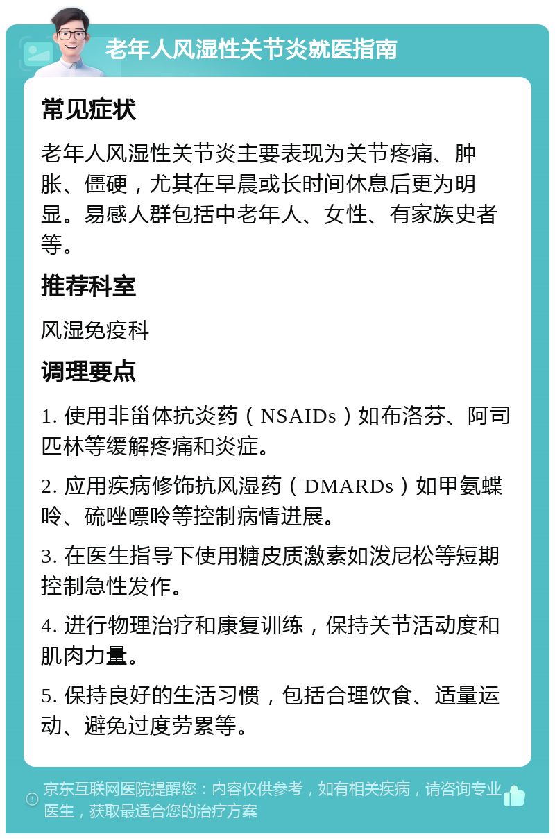 老年人风湿性关节炎就医指南 常见症状 老年人风湿性关节炎主要表现为关节疼痛、肿胀、僵硬，尤其在早晨或长时间休息后更为明显。易感人群包括中老年人、女性、有家族史者等。 推荐科室 风湿免疫科 调理要点 1. 使用非甾体抗炎药（NSAIDs）如布洛芬、阿司匹林等缓解疼痛和炎症。 2. 应用疾病修饰抗风湿药（DMARDs）如甲氨蝶呤、硫唑嘌呤等控制病情进展。 3. 在医生指导下使用糖皮质激素如泼尼松等短期控制急性发作。 4. 进行物理治疗和康复训练，保持关节活动度和肌肉力量。 5. 保持良好的生活习惯，包括合理饮食、适量运动、避免过度劳累等。