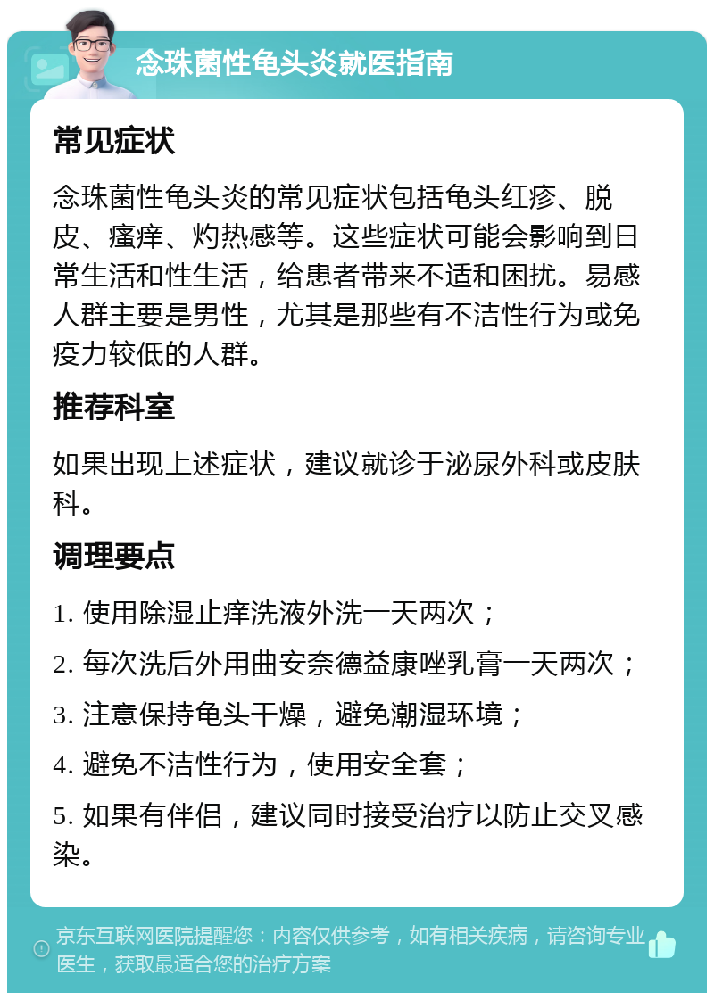 念珠菌性龟头炎就医指南 常见症状 念珠菌性龟头炎的常见症状包括龟头红疹、脱皮、瘙痒、灼热感等。这些症状可能会影响到日常生活和性生活，给患者带来不适和困扰。易感人群主要是男性，尤其是那些有不洁性行为或免疫力较低的人群。 推荐科室 如果出现上述症状，建议就诊于泌尿外科或皮肤科。 调理要点 1. 使用除湿止痒洗液外洗一天两次； 2. 每次洗后外用曲安奈德益康唑乳膏一天两次； 3. 注意保持龟头干燥，避免潮湿环境； 4. 避免不洁性行为，使用安全套； 5. 如果有伴侣，建议同时接受治疗以防止交叉感染。