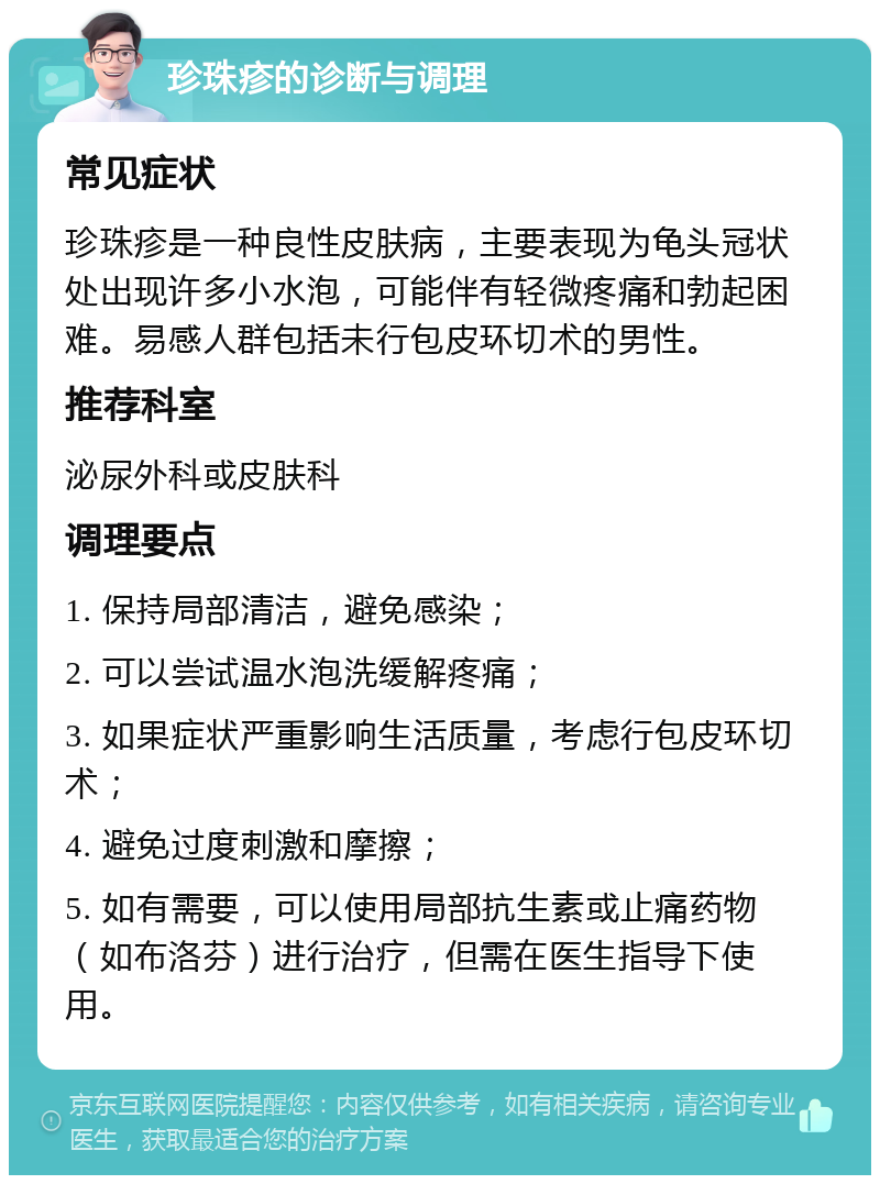 珍珠疹的诊断与调理 常见症状 珍珠疹是一种良性皮肤病，主要表现为龟头冠状处出现许多小水泡，可能伴有轻微疼痛和勃起困难。易感人群包括未行包皮环切术的男性。 推荐科室 泌尿外科或皮肤科 调理要点 1. 保持局部清洁，避免感染； 2. 可以尝试温水泡洗缓解疼痛； 3. 如果症状严重影响生活质量，考虑行包皮环切术； 4. 避免过度刺激和摩擦； 5. 如有需要，可以使用局部抗生素或止痛药物（如布洛芬）进行治疗，但需在医生指导下使用。