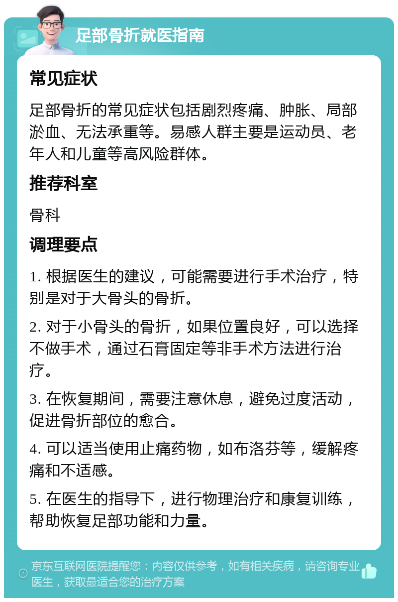 足部骨折就医指南 常见症状 足部骨折的常见症状包括剧烈疼痛、肿胀、局部淤血、无法承重等。易感人群主要是运动员、老年人和儿童等高风险群体。 推荐科室 骨科 调理要点 1. 根据医生的建议，可能需要进行手术治疗，特别是对于大骨头的骨折。 2. 对于小骨头的骨折，如果位置良好，可以选择不做手术，通过石膏固定等非手术方法进行治疗。 3. 在恢复期间，需要注意休息，避免过度活动，促进骨折部位的愈合。 4. 可以适当使用止痛药物，如布洛芬等，缓解疼痛和不适感。 5. 在医生的指导下，进行物理治疗和康复训练，帮助恢复足部功能和力量。