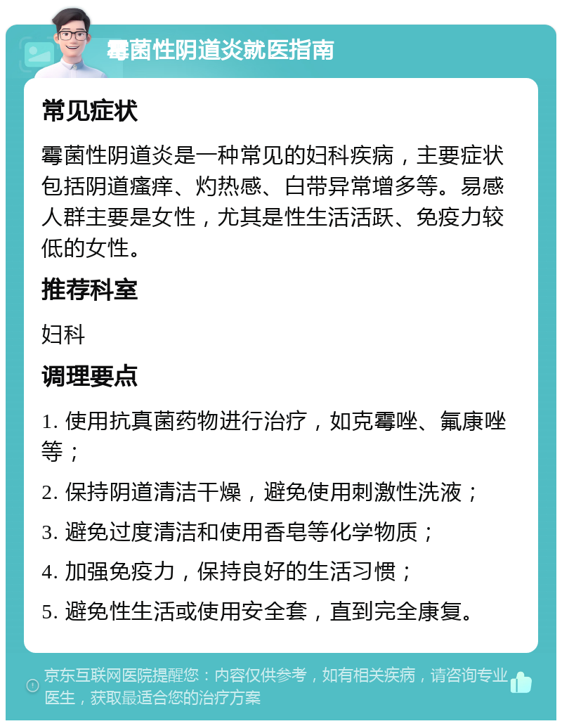 霉菌性阴道炎就医指南 常见症状 霉菌性阴道炎是一种常见的妇科疾病，主要症状包括阴道瘙痒、灼热感、白带异常增多等。易感人群主要是女性，尤其是性生活活跃、免疫力较低的女性。 推荐科室 妇科 调理要点 1. 使用抗真菌药物进行治疗，如克霉唑、氟康唑等； 2. 保持阴道清洁干燥，避免使用刺激性洗液； 3. 避免过度清洁和使用香皂等化学物质； 4. 加强免疫力，保持良好的生活习惯； 5. 避免性生活或使用安全套，直到完全康复。