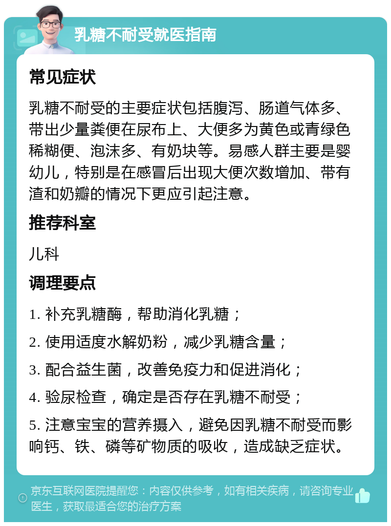 乳糖不耐受就医指南 常见症状 乳糖不耐受的主要症状包括腹泻、肠道气体多、带出少量粪便在尿布上、大便多为黄色或青绿色稀糊便、泡沫多、有奶块等。易感人群主要是婴幼儿，特别是在感冒后出现大便次数增加、带有渣和奶瓣的情况下更应引起注意。 推荐科室 儿科 调理要点 1. 补充乳糖酶，帮助消化乳糖； 2. 使用适度水解奶粉，减少乳糖含量； 3. 配合益生菌，改善免疫力和促进消化； 4. 验尿检查，确定是否存在乳糖不耐受； 5. 注意宝宝的营养摄入，避免因乳糖不耐受而影响钙、铁、磷等矿物质的吸收，造成缺乏症状。