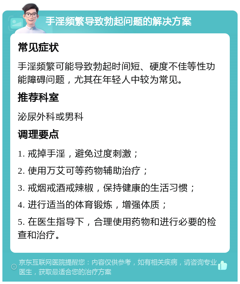 手淫频繁导致勃起问题的解决方案 常见症状 手淫频繁可能导致勃起时间短、硬度不佳等性功能障碍问题，尤其在年轻人中较为常见。 推荐科室 泌尿外科或男科 调理要点 1. 戒掉手淫，避免过度刺激； 2. 使用万艾可等药物辅助治疗； 3. 戒烟戒酒戒辣椒，保持健康的生活习惯； 4. 进行适当的体育锻炼，增强体质； 5. 在医生指导下，合理使用药物和进行必要的检查和治疗。