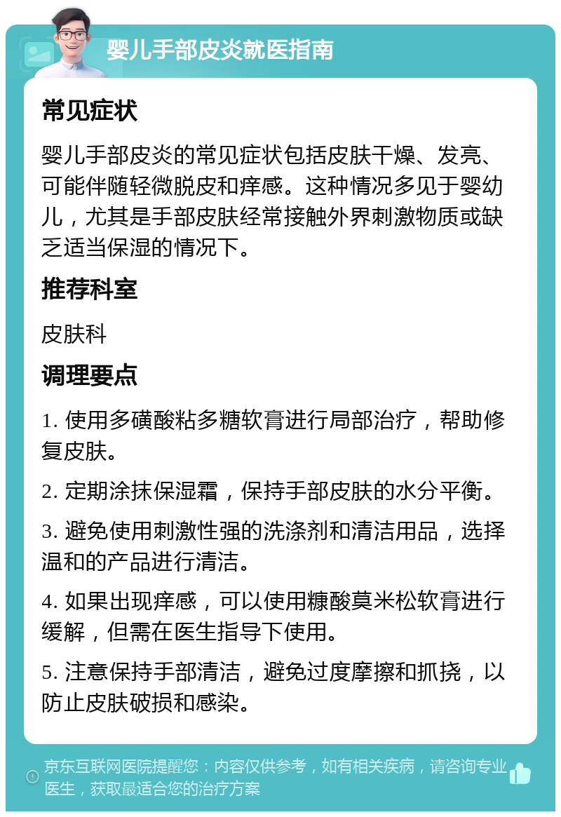 婴儿手部皮炎就医指南 常见症状 婴儿手部皮炎的常见症状包括皮肤干燥、发亮、可能伴随轻微脱皮和痒感。这种情况多见于婴幼儿，尤其是手部皮肤经常接触外界刺激物质或缺乏适当保湿的情况下。 推荐科室 皮肤科 调理要点 1. 使用多磺酸粘多糖软膏进行局部治疗，帮助修复皮肤。 2. 定期涂抹保湿霜，保持手部皮肤的水分平衡。 3. 避免使用刺激性强的洗涤剂和清洁用品，选择温和的产品进行清洁。 4. 如果出现痒感，可以使用糠酸莫米松软膏进行缓解，但需在医生指导下使用。 5. 注意保持手部清洁，避免过度摩擦和抓挠，以防止皮肤破损和感染。