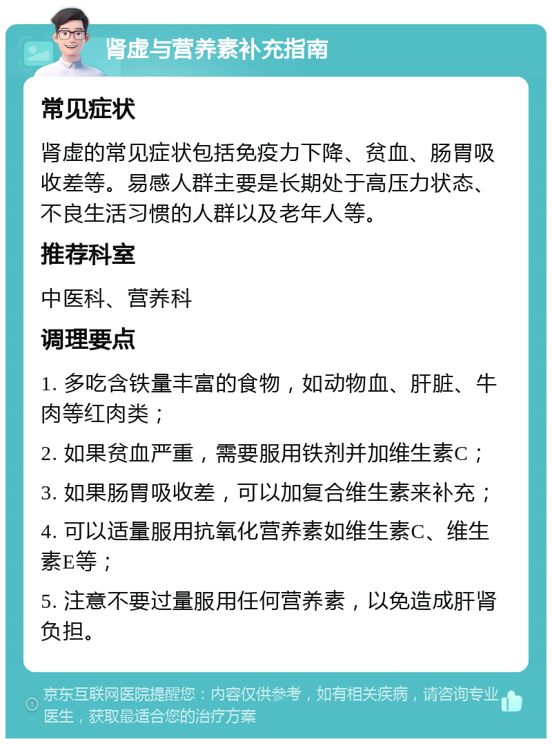 肾虚与营养素补充指南 常见症状 肾虚的常见症状包括免疫力下降、贫血、肠胃吸收差等。易感人群主要是长期处于高压力状态、不良生活习惯的人群以及老年人等。 推荐科室 中医科、营养科 调理要点 1. 多吃含铁量丰富的食物，如动物血、肝脏、牛肉等红肉类； 2. 如果贫血严重，需要服用铁剂并加维生素C； 3. 如果肠胃吸收差，可以加复合维生素来补充； 4. 可以适量服用抗氧化营养素如维生素C、维生素E等； 5. 注意不要过量服用任何营养素，以免造成肝肾负担。