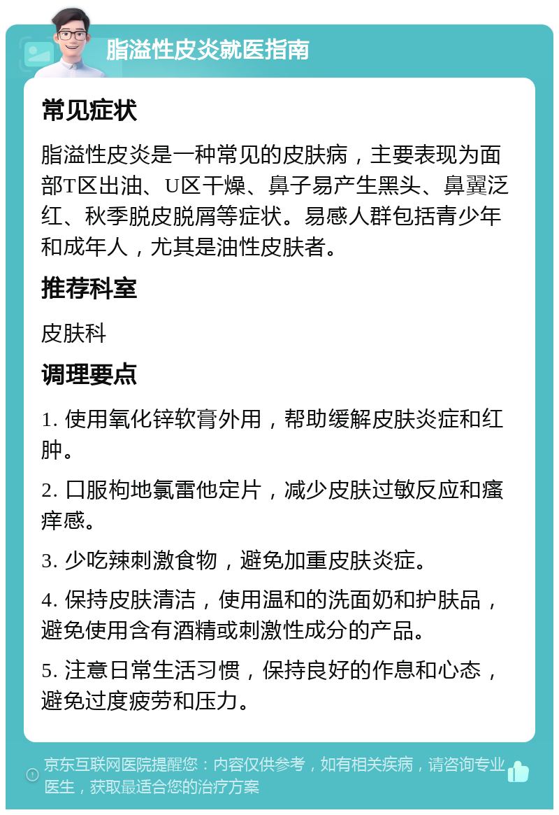 脂溢性皮炎就医指南 常见症状 脂溢性皮炎是一种常见的皮肤病，主要表现为面部T区出油、U区干燥、鼻子易产生黑头、鼻翼泛红、秋季脱皮脱屑等症状。易感人群包括青少年和成年人，尤其是油性皮肤者。 推荐科室 皮肤科 调理要点 1. 使用氧化锌软膏外用，帮助缓解皮肤炎症和红肿。 2. 口服枸地氯雷他定片，减少皮肤过敏反应和瘙痒感。 3. 少吃辣刺激食物，避免加重皮肤炎症。 4. 保持皮肤清洁，使用温和的洗面奶和护肤品，避免使用含有酒精或刺激性成分的产品。 5. 注意日常生活习惯，保持良好的作息和心态，避免过度疲劳和压力。