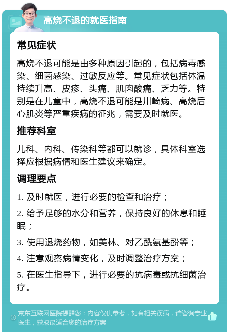 高烧不退的就医指南 常见症状 高烧不退可能是由多种原因引起的，包括病毒感染、细菌感染、过敏反应等。常见症状包括体温持续升高、皮疹、头痛、肌肉酸痛、乏力等。特别是在儿童中，高烧不退可能是川崎病、高烧后心肌炎等严重疾病的征兆，需要及时就医。 推荐科室 儿科、内科、传染科等都可以就诊，具体科室选择应根据病情和医生建议来确定。 调理要点 1. 及时就医，进行必要的检查和治疗； 2. 给予足够的水分和营养，保持良好的休息和睡眠； 3. 使用退烧药物，如美林、对乙酰氨基酚等； 4. 注意观察病情变化，及时调整治疗方案； 5. 在医生指导下，进行必要的抗病毒或抗细菌治疗。