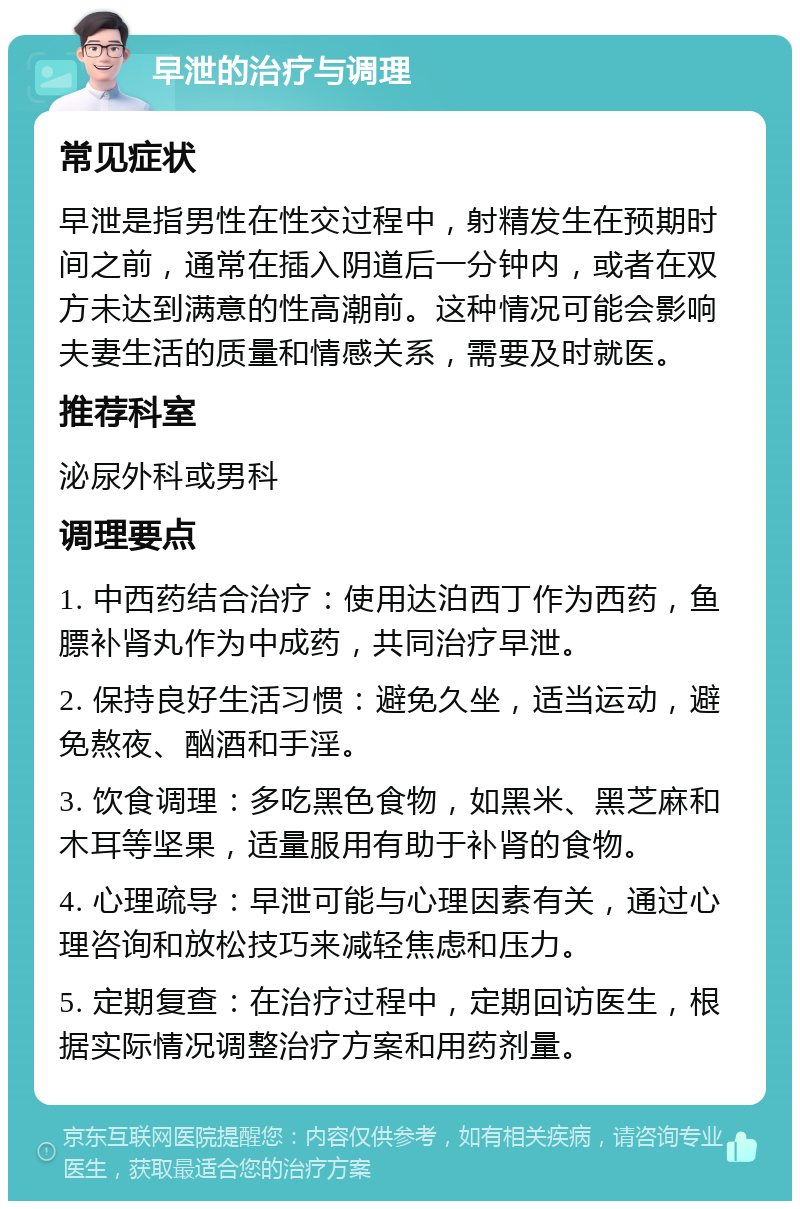 早泄的治疗与调理 常见症状 早泄是指男性在性交过程中，射精发生在预期时间之前，通常在插入阴道后一分钟内，或者在双方未达到满意的性高潮前。这种情况可能会影响夫妻生活的质量和情感关系，需要及时就医。 推荐科室 泌尿外科或男科 调理要点 1. 中西药结合治疗：使用达泊西丁作为西药，鱼膘补肾丸作为中成药，共同治疗早泄。 2. 保持良好生活习惯：避免久坐，适当运动，避免熬夜、酗酒和手淫。 3. 饮食调理：多吃黑色食物，如黑米、黑芝麻和木耳等坚果，适量服用有助于补肾的食物。 4. 心理疏导：早泄可能与心理因素有关，通过心理咨询和放松技巧来减轻焦虑和压力。 5. 定期复查：在治疗过程中，定期回访医生，根据实际情况调整治疗方案和用药剂量。