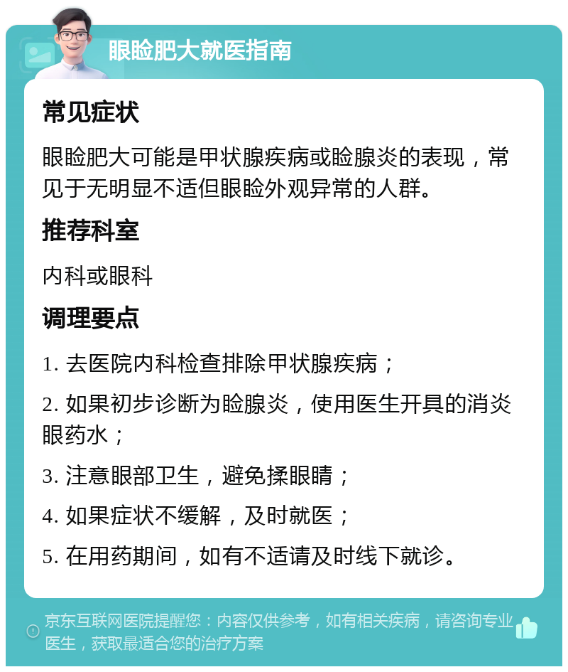 眼睑肥大就医指南 常见症状 眼睑肥大可能是甲状腺疾病或睑腺炎的表现，常见于无明显不适但眼睑外观异常的人群。 推荐科室 内科或眼科 调理要点 1. 去医院内科检查排除甲状腺疾病； 2. 如果初步诊断为睑腺炎，使用医生开具的消炎眼药水； 3. 注意眼部卫生，避免揉眼睛； 4. 如果症状不缓解，及时就医； 5. 在用药期间，如有不适请及时线下就诊。