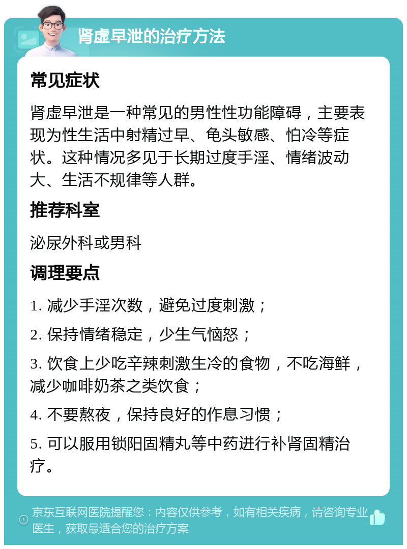 肾虚早泄的治疗方法 常见症状 肾虚早泄是一种常见的男性性功能障碍，主要表现为性生活中射精过早、龟头敏感、怕冷等症状。这种情况多见于长期过度手淫、情绪波动大、生活不规律等人群。 推荐科室 泌尿外科或男科 调理要点 1. 减少手淫次数，避免过度刺激； 2. 保持情绪稳定，少生气恼怒； 3. 饮食上少吃辛辣刺激生冷的食物，不吃海鲜，减少咖啡奶茶之类饮食； 4. 不要熬夜，保持良好的作息习惯； 5. 可以服用锁阳固精丸等中药进行补肾固精治疗。