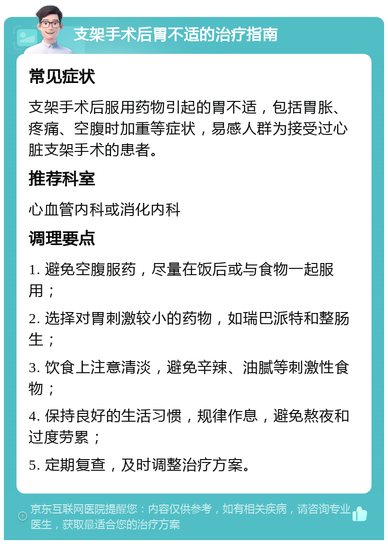 支架手术后胃不适的治疗指南 常见症状 支架手术后服用药物引起的胃不适，包括胃胀、疼痛、空腹时加重等症状，易感人群为接受过心脏支架手术的患者。 推荐科室 心血管内科或消化内科 调理要点 1. 避免空腹服药，尽量在饭后或与食物一起服用； 2. 选择对胃刺激较小的药物，如瑞巴派特和整肠生； 3. 饮食上注意清淡，避免辛辣、油腻等刺激性食物； 4. 保持良好的生活习惯，规律作息，避免熬夜和过度劳累； 5. 定期复查，及时调整治疗方案。