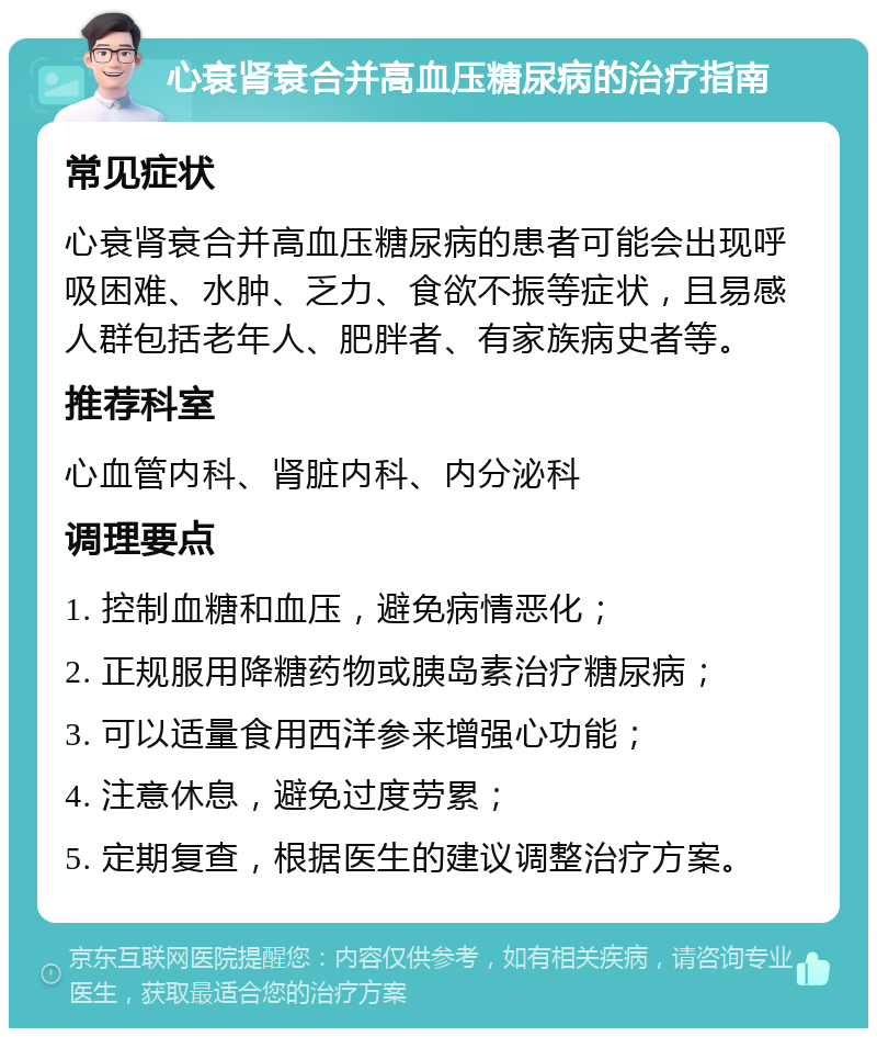 心衰肾衰合并高血压糖尿病的治疗指南 常见症状 心衰肾衰合并高血压糖尿病的患者可能会出现呼吸困难、水肿、乏力、食欲不振等症状，且易感人群包括老年人、肥胖者、有家族病史者等。 推荐科室 心血管内科、肾脏内科、内分泌科 调理要点 1. 控制血糖和血压，避免病情恶化； 2. 正规服用降糖药物或胰岛素治疗糖尿病； 3. 可以适量食用西洋参来增强心功能； 4. 注意休息，避免过度劳累； 5. 定期复查，根据医生的建议调整治疗方案。