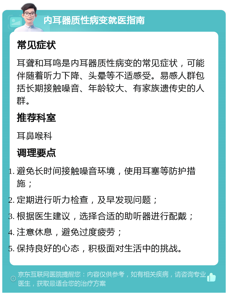 内耳器质性病变就医指南 常见症状 耳聋和耳鸣是内耳器质性病变的常见症状，可能伴随着听力下降、头晕等不适感受。易感人群包括长期接触噪音、年龄较大、有家族遗传史的人群。 推荐科室 耳鼻喉科 调理要点 避免长时间接触噪音环境，使用耳塞等防护措施； 定期进行听力检查，及早发现问题； 根据医生建议，选择合适的助听器进行配戴； 注意休息，避免过度疲劳； 保持良好的心态，积极面对生活中的挑战。