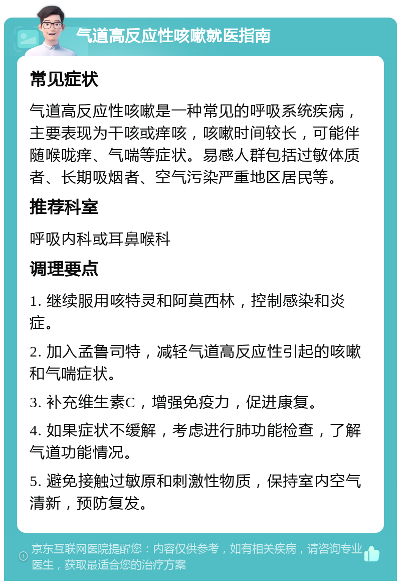 气道高反应性咳嗽就医指南 常见症状 气道高反应性咳嗽是一种常见的呼吸系统疾病，主要表现为干咳或痒咳，咳嗽时间较长，可能伴随喉咙痒、气喘等症状。易感人群包括过敏体质者、长期吸烟者、空气污染严重地区居民等。 推荐科室 呼吸内科或耳鼻喉科 调理要点 1. 继续服用咳特灵和阿莫西林，控制感染和炎症。 2. 加入孟鲁司特，减轻气道高反应性引起的咳嗽和气喘症状。 3. 补充维生素C，增强免疫力，促进康复。 4. 如果症状不缓解，考虑进行肺功能检查，了解气道功能情况。 5. 避免接触过敏原和刺激性物质，保持室内空气清新，预防复发。