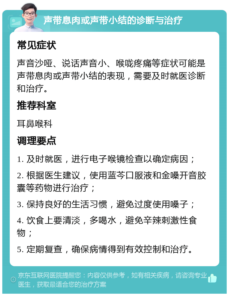 声带息肉或声带小结的诊断与治疗 常见症状 声音沙哑、说话声音小、喉咙疼痛等症状可能是声带息肉或声带小结的表现，需要及时就医诊断和治疗。 推荐科室 耳鼻喉科 调理要点 1. 及时就医，进行电子喉镜检查以确定病因； 2. 根据医生建议，使用蓝芩口服液和金嗓开音胶囊等药物进行治疗； 3. 保持良好的生活习惯，避免过度使用嗓子； 4. 饮食上要清淡，多喝水，避免辛辣刺激性食物； 5. 定期复查，确保病情得到有效控制和治疗。