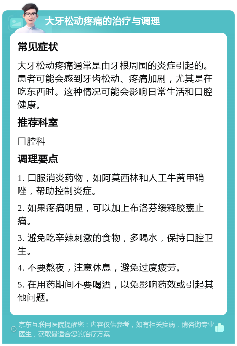 大牙松动疼痛的治疗与调理 常见症状 大牙松动疼痛通常是由牙根周围的炎症引起的。患者可能会感到牙齿松动、疼痛加剧，尤其是在吃东西时。这种情况可能会影响日常生活和口腔健康。 推荐科室 口腔科 调理要点 1. 口服消炎药物，如阿莫西林和人工牛黄甲硝唑，帮助控制炎症。 2. 如果疼痛明显，可以加上布洛芬缓释胶囊止痛。 3. 避免吃辛辣刺激的食物，多喝水，保持口腔卫生。 4. 不要熬夜，注意休息，避免过度疲劳。 5. 在用药期间不要喝酒，以免影响药效或引起其他问题。