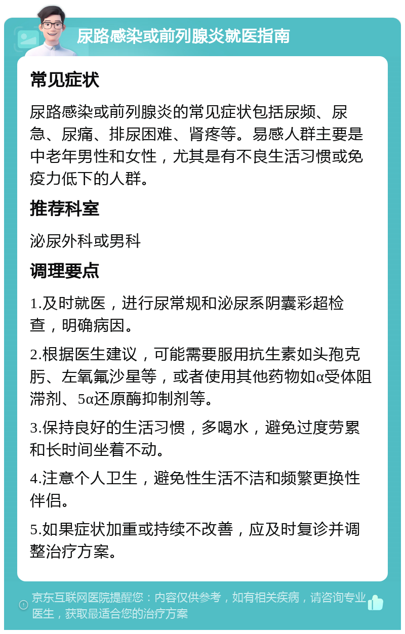 尿路感染或前列腺炎就医指南 常见症状 尿路感染或前列腺炎的常见症状包括尿频、尿急、尿痛、排尿困难、肾疼等。易感人群主要是中老年男性和女性，尤其是有不良生活习惯或免疫力低下的人群。 推荐科室 泌尿外科或男科 调理要点 1.及时就医，进行尿常规和泌尿系阴囊彩超检查，明确病因。 2.根据医生建议，可能需要服用抗生素如头孢克肟、左氧氟沙星等，或者使用其他药物如α受体阻滞剂、5α还原酶抑制剂等。 3.保持良好的生活习惯，多喝水，避免过度劳累和长时间坐着不动。 4.注意个人卫生，避免性生活不洁和频繁更换性伴侣。 5.如果症状加重或持续不改善，应及时复诊并调整治疗方案。