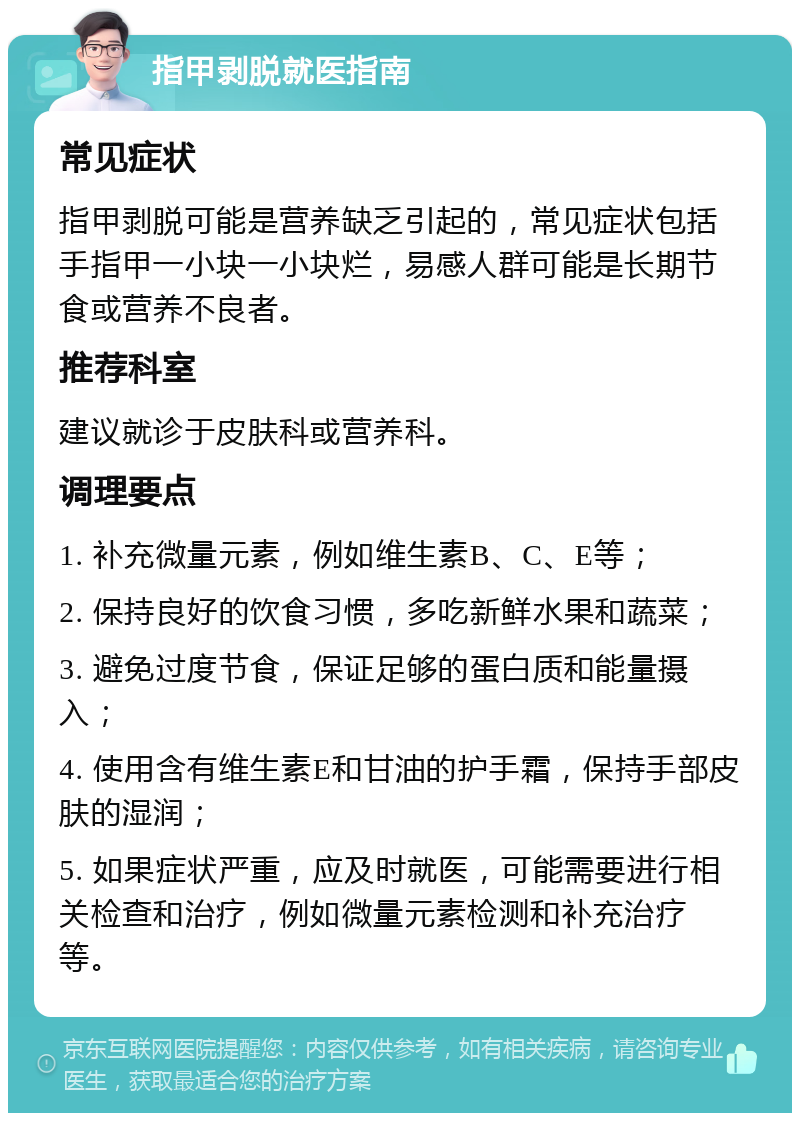 指甲剥脱就医指南 常见症状 指甲剥脱可能是营养缺乏引起的，常见症状包括手指甲一小块一小块烂，易感人群可能是长期节食或营养不良者。 推荐科室 建议就诊于皮肤科或营养科。 调理要点 1. 补充微量元素，例如维生素B、C、E等； 2. 保持良好的饮食习惯，多吃新鲜水果和蔬菜； 3. 避免过度节食，保证足够的蛋白质和能量摄入； 4. 使用含有维生素E和甘油的护手霜，保持手部皮肤的湿润； 5. 如果症状严重，应及时就医，可能需要进行相关检查和治疗，例如微量元素检测和补充治疗等。