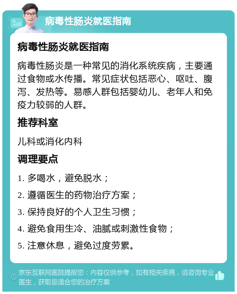 病毒性肠炎就医指南 病毒性肠炎就医指南 病毒性肠炎是一种常见的消化系统疾病，主要通过食物或水传播。常见症状包括恶心、呕吐、腹泻、发热等。易感人群包括婴幼儿、老年人和免疫力较弱的人群。 推荐科室 儿科或消化内科 调理要点 1. 多喝水，避免脱水； 2. 遵循医生的药物治疗方案； 3. 保持良好的个人卫生习惯； 4. 避免食用生冷、油腻或刺激性食物； 5. 注意休息，避免过度劳累。