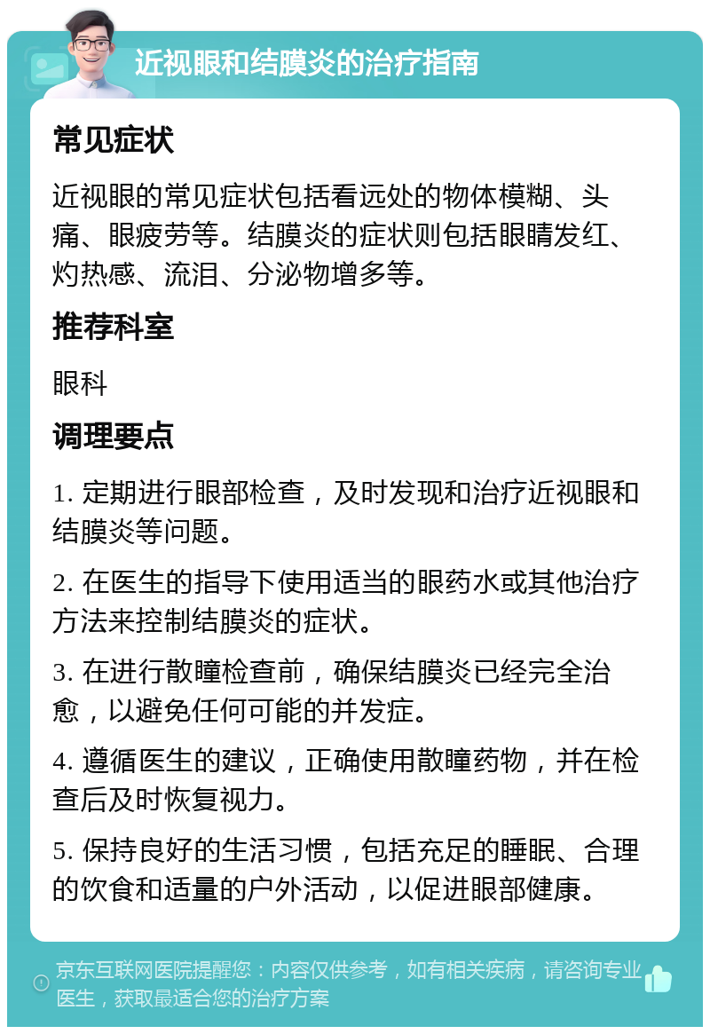 近视眼和结膜炎的治疗指南 常见症状 近视眼的常见症状包括看远处的物体模糊、头痛、眼疲劳等。结膜炎的症状则包括眼睛发红、灼热感、流泪、分泌物增多等。 推荐科室 眼科 调理要点 1. 定期进行眼部检查，及时发现和治疗近视眼和结膜炎等问题。 2. 在医生的指导下使用适当的眼药水或其他治疗方法来控制结膜炎的症状。 3. 在进行散瞳检查前，确保结膜炎已经完全治愈，以避免任何可能的并发症。 4. 遵循医生的建议，正确使用散瞳药物，并在检查后及时恢复视力。 5. 保持良好的生活习惯，包括充足的睡眠、合理的饮食和适量的户外活动，以促进眼部健康。