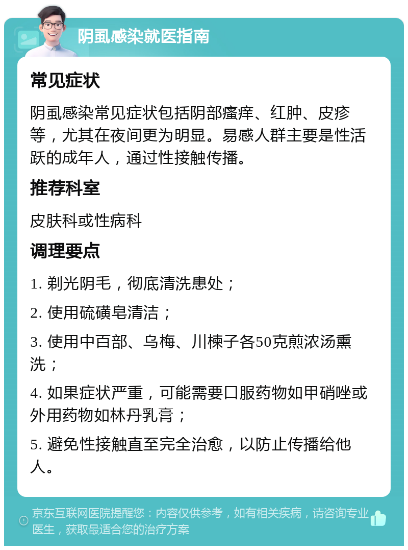 阴虱感染就医指南 常见症状 阴虱感染常见症状包括阴部瘙痒、红肿、皮疹等，尤其在夜间更为明显。易感人群主要是性活跃的成年人，通过性接触传播。 推荐科室 皮肤科或性病科 调理要点 1. 剃光阴毛，彻底清洗患处； 2. 使用硫磺皂清洁； 3. 使用中百部、乌梅、川楝子各50克煎浓汤熏洗； 4. 如果症状严重，可能需要口服药物如甲硝唑或外用药物如林丹乳膏； 5. 避免性接触直至完全治愈，以防止传播给他人。