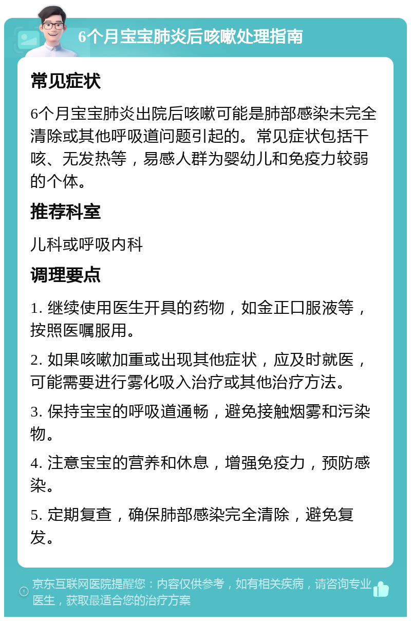 6个月宝宝肺炎后咳嗽处理指南 常见症状 6个月宝宝肺炎出院后咳嗽可能是肺部感染未完全清除或其他呼吸道问题引起的。常见症状包括干咳、无发热等，易感人群为婴幼儿和免疫力较弱的个体。 推荐科室 儿科或呼吸内科 调理要点 1. 继续使用医生开具的药物，如金正口服液等，按照医嘱服用。 2. 如果咳嗽加重或出现其他症状，应及时就医，可能需要进行雾化吸入治疗或其他治疗方法。 3. 保持宝宝的呼吸道通畅，避免接触烟雾和污染物。 4. 注意宝宝的营养和休息，增强免疫力，预防感染。 5. 定期复查，确保肺部感染完全清除，避免复发。