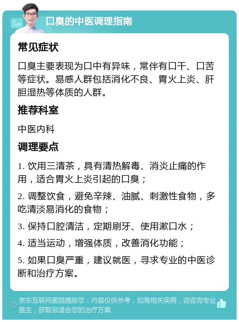 口臭的中医调理指南 常见症状 口臭主要表现为口中有异味，常伴有口干、口苦等症状。易感人群包括消化不良、胃火上炎、肝胆湿热等体质的人群。 推荐科室 中医内科 调理要点 1. 饮用三清茶，具有清热解毒、消炎止痛的作用，适合胃火上炎引起的口臭； 2. 调整饮食，避免辛辣、油腻、刺激性食物，多吃清淡易消化的食物； 3. 保持口腔清洁，定期刷牙、使用漱口水； 4. 适当运动，增强体质，改善消化功能； 5. 如果口臭严重，建议就医，寻求专业的中医诊断和治疗方案。