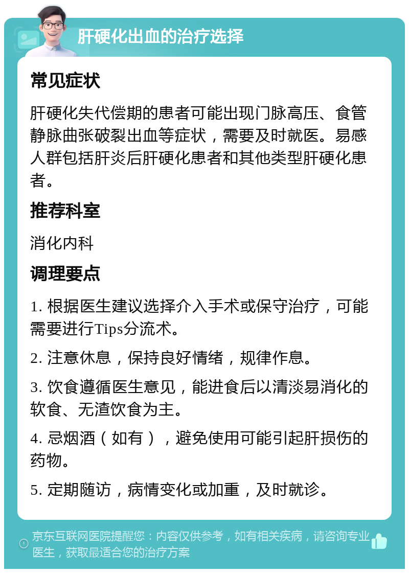 肝硬化出血的治疗选择 常见症状 肝硬化失代偿期的患者可能出现门脉高压、食管静脉曲张破裂出血等症状，需要及时就医。易感人群包括肝炎后肝硬化患者和其他类型肝硬化患者。 推荐科室 消化内科 调理要点 1. 根据医生建议选择介入手术或保守治疗，可能需要进行Tips分流术。 2. 注意休息，保持良好情绪，规律作息。 3. 饮食遵循医生意见，能进食后以清淡易消化的软食、无渣饮食为主。 4. 忌烟酒（如有），避免使用可能引起肝损伤的药物。 5. 定期随访，病情变化或加重，及时就诊。