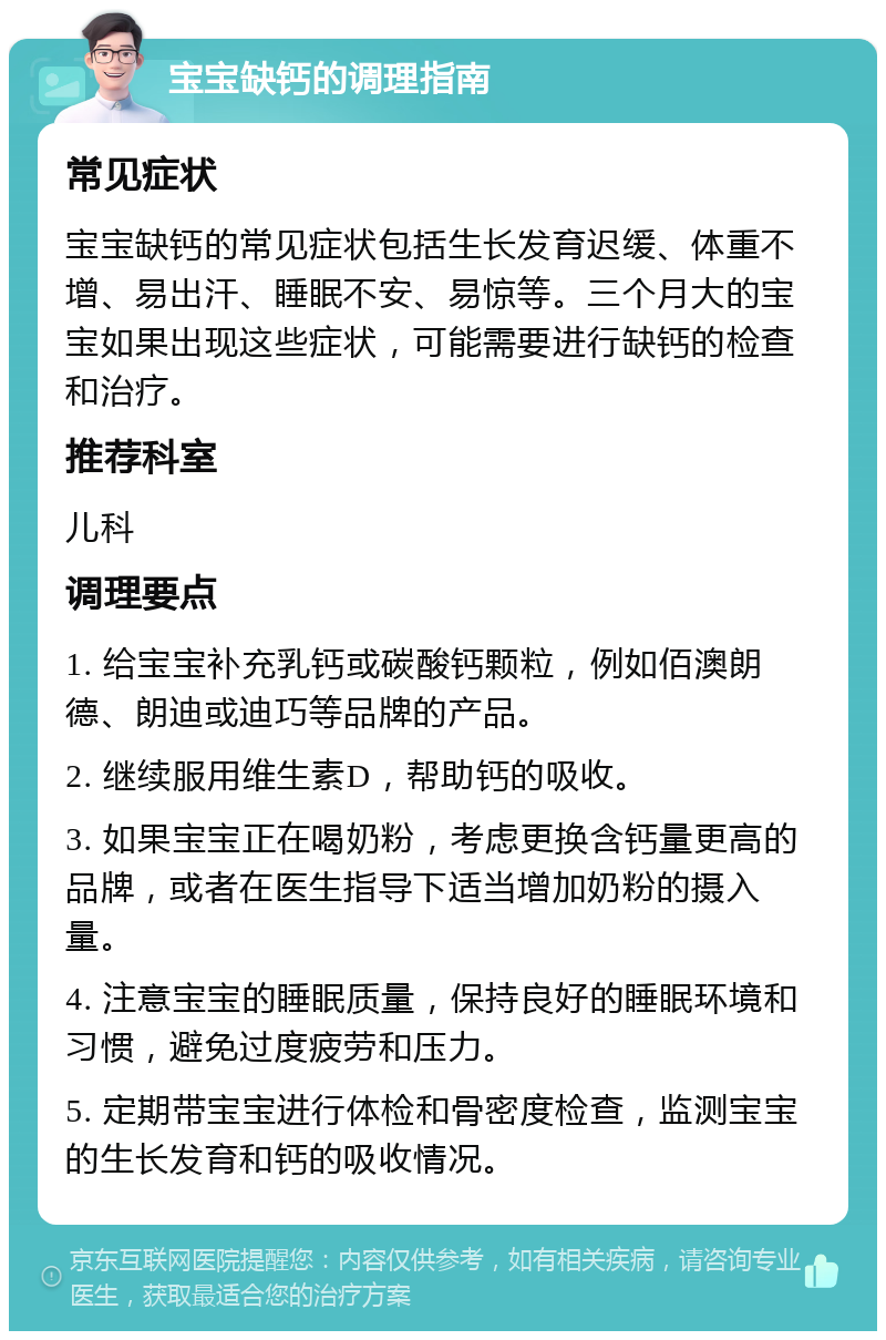 宝宝缺钙的调理指南 常见症状 宝宝缺钙的常见症状包括生长发育迟缓、体重不增、易出汗、睡眠不安、易惊等。三个月大的宝宝如果出现这些症状，可能需要进行缺钙的检查和治疗。 推荐科室 儿科 调理要点 1. 给宝宝补充乳钙或碳酸钙颗粒，例如佰澳朗德、朗迪或迪巧等品牌的产品。 2. 继续服用维生素D，帮助钙的吸收。 3. 如果宝宝正在喝奶粉，考虑更换含钙量更高的品牌，或者在医生指导下适当增加奶粉的摄入量。 4. 注意宝宝的睡眠质量，保持良好的睡眠环境和习惯，避免过度疲劳和压力。 5. 定期带宝宝进行体检和骨密度检查，监测宝宝的生长发育和钙的吸收情况。