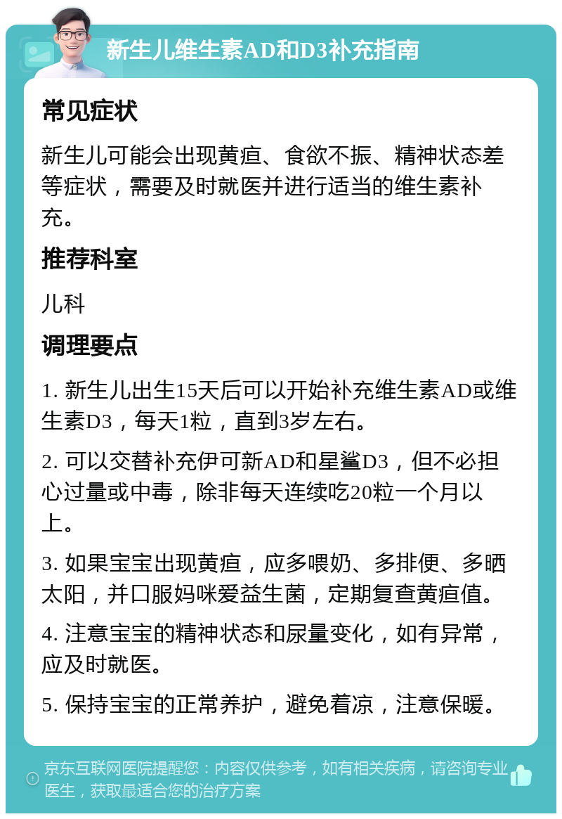 新生儿维生素AD和D3补充指南 常见症状 新生儿可能会出现黄疸、食欲不振、精神状态差等症状，需要及时就医并进行适当的维生素补充。 推荐科室 儿科 调理要点 1. 新生儿出生15天后可以开始补充维生素AD或维生素D3，每天1粒，直到3岁左右。 2. 可以交替补充伊可新AD和星鲨D3，但不必担心过量或中毒，除非每天连续吃20粒一个月以上。 3. 如果宝宝出现黄疸，应多喂奶、多排便、多晒太阳，并口服妈咪爱益生菌，定期复查黄疸值。 4. 注意宝宝的精神状态和尿量变化，如有异常，应及时就医。 5. 保持宝宝的正常养护，避免着凉，注意保暖。