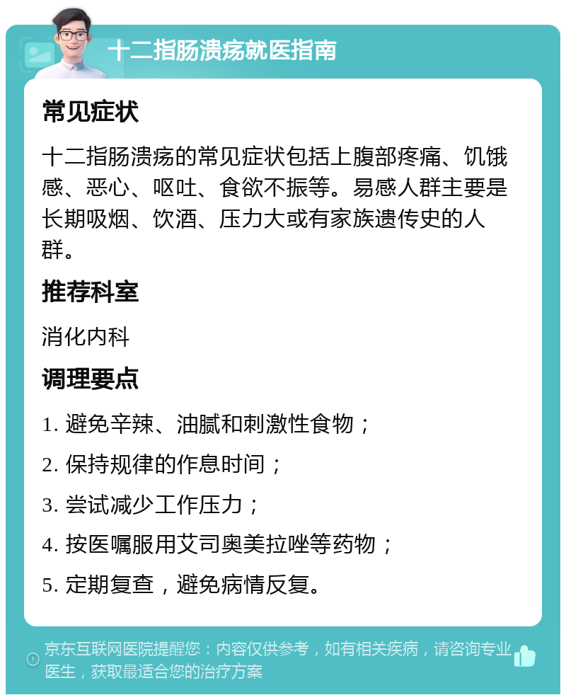 十二指肠溃疡就医指南 常见症状 十二指肠溃疡的常见症状包括上腹部疼痛、饥饿感、恶心、呕吐、食欲不振等。易感人群主要是长期吸烟、饮酒、压力大或有家族遗传史的人群。 推荐科室 消化内科 调理要点 1. 避免辛辣、油腻和刺激性食物； 2. 保持规律的作息时间； 3. 尝试减少工作压力； 4. 按医嘱服用艾司奥美拉唑等药物； 5. 定期复查，避免病情反复。