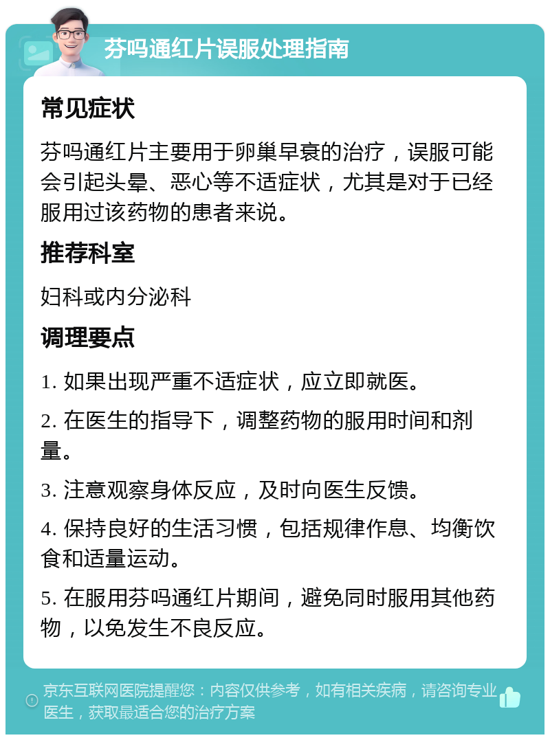 芬吗通红片误服处理指南 常见症状 芬吗通红片主要用于卵巢早衰的治疗，误服可能会引起头晕、恶心等不适症状，尤其是对于已经服用过该药物的患者来说。 推荐科室 妇科或内分泌科 调理要点 1. 如果出现严重不适症状，应立即就医。 2. 在医生的指导下，调整药物的服用时间和剂量。 3. 注意观察身体反应，及时向医生反馈。 4. 保持良好的生活习惯，包括规律作息、均衡饮食和适量运动。 5. 在服用芬吗通红片期间，避免同时服用其他药物，以免发生不良反应。