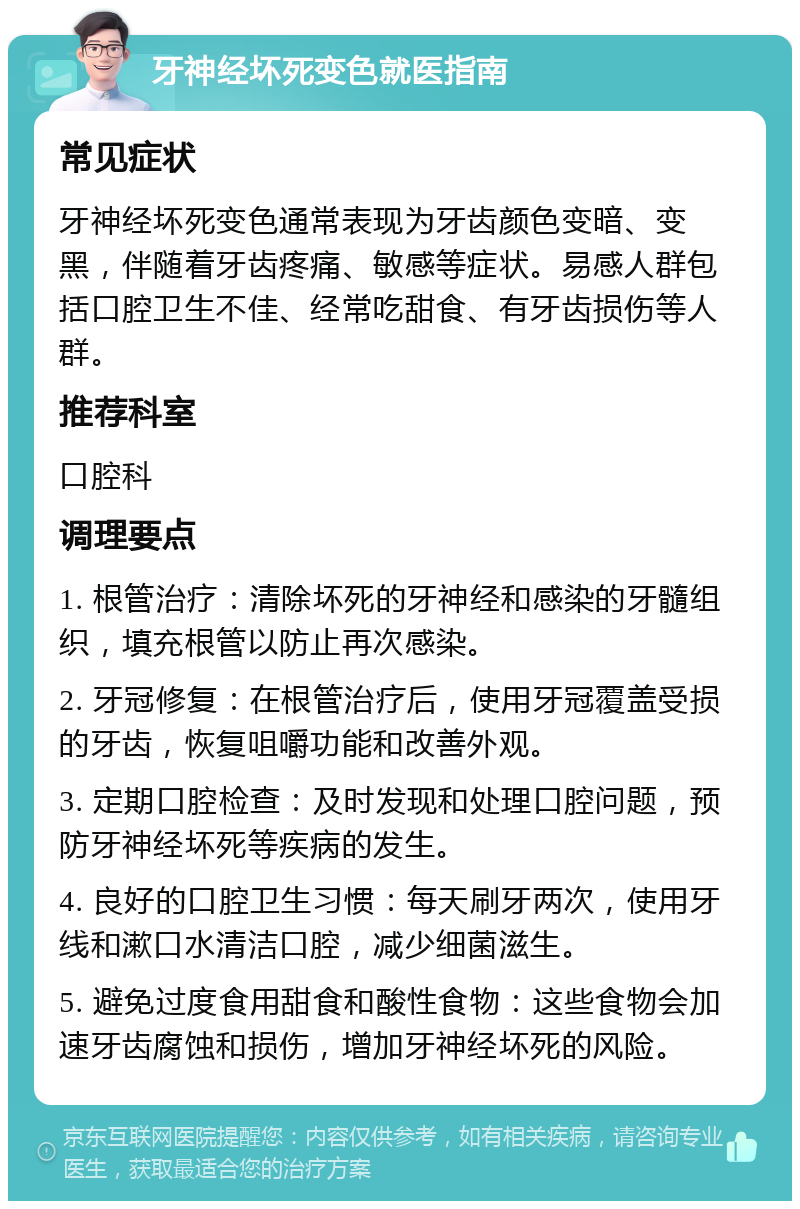 牙神经坏死变色就医指南 常见症状 牙神经坏死变色通常表现为牙齿颜色变暗、变黑，伴随着牙齿疼痛、敏感等症状。易感人群包括口腔卫生不佳、经常吃甜食、有牙齿损伤等人群。 推荐科室 口腔科 调理要点 1. 根管治疗：清除坏死的牙神经和感染的牙髓组织，填充根管以防止再次感染。 2. 牙冠修复：在根管治疗后，使用牙冠覆盖受损的牙齿，恢复咀嚼功能和改善外观。 3. 定期口腔检查：及时发现和处理口腔问题，预防牙神经坏死等疾病的发生。 4. 良好的口腔卫生习惯：每天刷牙两次，使用牙线和漱口水清洁口腔，减少细菌滋生。 5. 避免过度食用甜食和酸性食物：这些食物会加速牙齿腐蚀和损伤，增加牙神经坏死的风险。