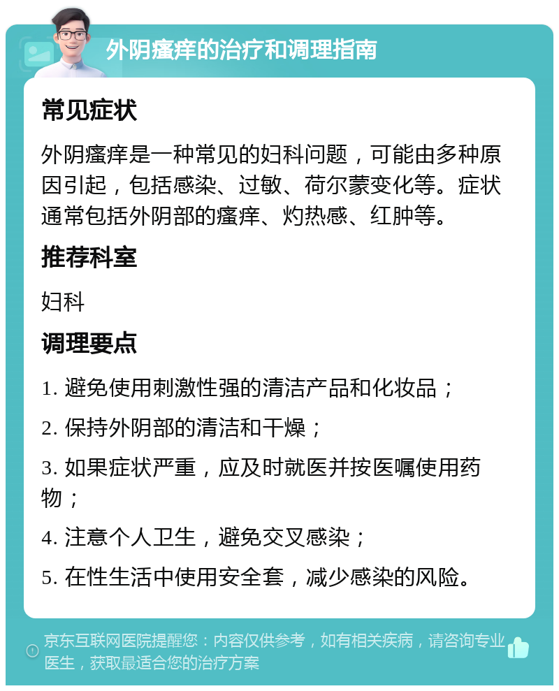 外阴瘙痒的治疗和调理指南 常见症状 外阴瘙痒是一种常见的妇科问题，可能由多种原因引起，包括感染、过敏、荷尔蒙变化等。症状通常包括外阴部的瘙痒、灼热感、红肿等。 推荐科室 妇科 调理要点 1. 避免使用刺激性强的清洁产品和化妆品； 2. 保持外阴部的清洁和干燥； 3. 如果症状严重，应及时就医并按医嘱使用药物； 4. 注意个人卫生，避免交叉感染； 5. 在性生活中使用安全套，减少感染的风险。