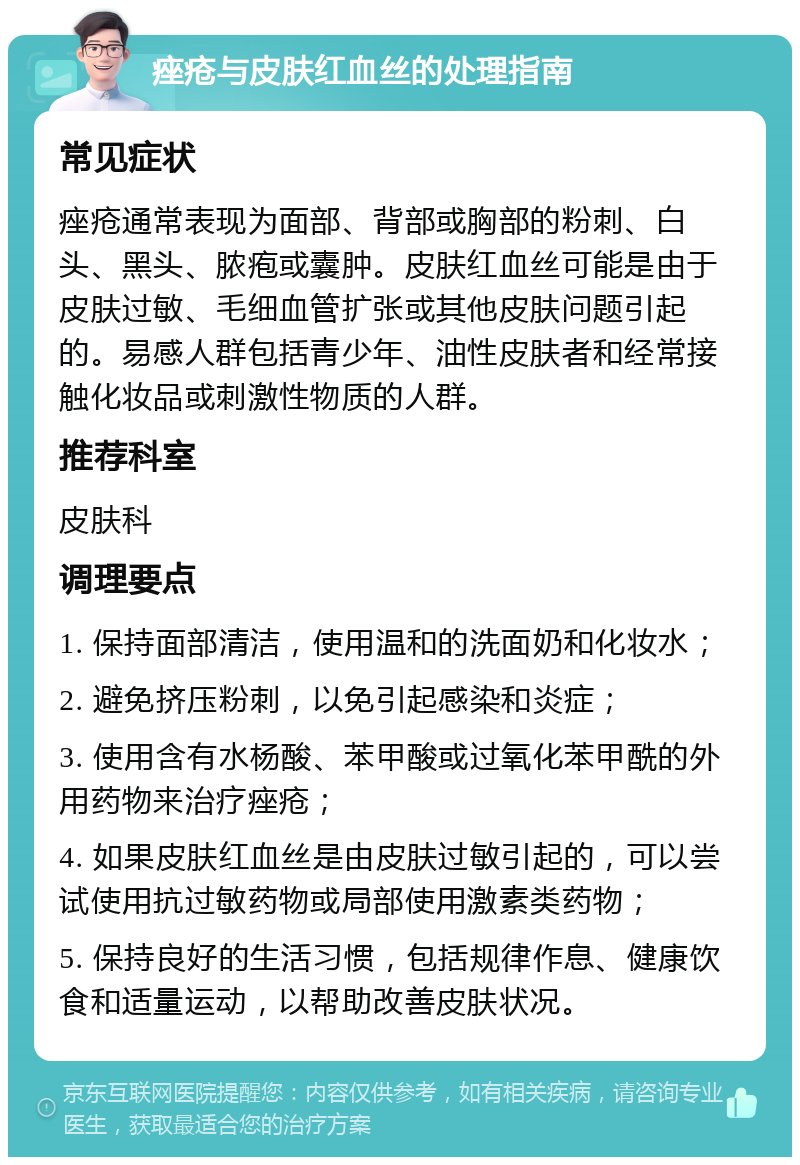 痤疮与皮肤红血丝的处理指南 常见症状 痤疮通常表现为面部、背部或胸部的粉刺、白头、黑头、脓疱或囊肿。皮肤红血丝可能是由于皮肤过敏、毛细血管扩张或其他皮肤问题引起的。易感人群包括青少年、油性皮肤者和经常接触化妆品或刺激性物质的人群。 推荐科室 皮肤科 调理要点 1. 保持面部清洁，使用温和的洗面奶和化妆水； 2. 避免挤压粉刺，以免引起感染和炎症； 3. 使用含有水杨酸、苯甲酸或过氧化苯甲酰的外用药物来治疗痤疮； 4. 如果皮肤红血丝是由皮肤过敏引起的，可以尝试使用抗过敏药物或局部使用激素类药物； 5. 保持良好的生活习惯，包括规律作息、健康饮食和适量运动，以帮助改善皮肤状况。