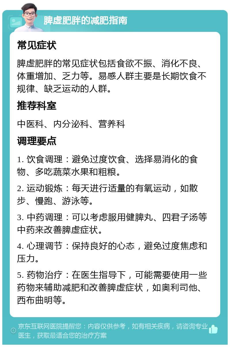 脾虚肥胖的减肥指南 常见症状 脾虚肥胖的常见症状包括食欲不振、消化不良、体重增加、乏力等。易感人群主要是长期饮食不规律、缺乏运动的人群。 推荐科室 中医科、内分泌科、营养科 调理要点 1. 饮食调理：避免过度饮食、选择易消化的食物、多吃蔬菜水果和粗粮。 2. 运动锻炼：每天进行适量的有氧运动，如散步、慢跑、游泳等。 3. 中药调理：可以考虑服用健脾丸、四君子汤等中药来改善脾虚症状。 4. 心理调节：保持良好的心态，避免过度焦虑和压力。 5. 药物治疗：在医生指导下，可能需要使用一些药物来辅助减肥和改善脾虚症状，如奥利司他、西布曲明等。