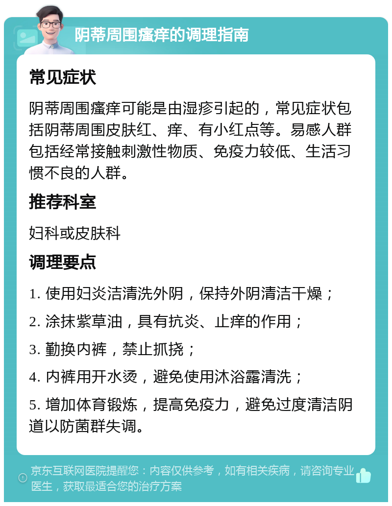 阴蒂周围瘙痒的调理指南 常见症状 阴蒂周围瘙痒可能是由湿疹引起的，常见症状包括阴蒂周围皮肤红、痒、有小红点等。易感人群包括经常接触刺激性物质、免疫力较低、生活习惯不良的人群。 推荐科室 妇科或皮肤科 调理要点 1. 使用妇炎洁清洗外阴，保持外阴清洁干燥； 2. 涂抹紫草油，具有抗炎、止痒的作用； 3. 勤换内裤，禁止抓挠； 4. 内裤用开水烫，避免使用沐浴露清洗； 5. 增加体育锻炼，提高免疫力，避免过度清洁阴道以防菌群失调。