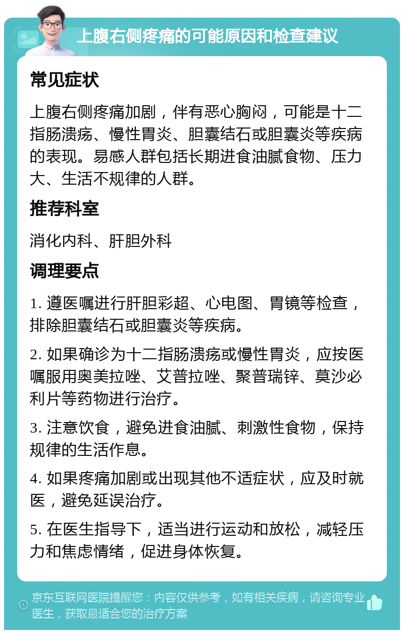 上腹右侧疼痛的可能原因和检查建议 常见症状 上腹右侧疼痛加剧，伴有恶心胸闷，可能是十二指肠溃疡、慢性胃炎、胆囊结石或胆囊炎等疾病的表现。易感人群包括长期进食油腻食物、压力大、生活不规律的人群。 推荐科室 消化内科、肝胆外科 调理要点 1. 遵医嘱进行肝胆彩超、心电图、胃镜等检查，排除胆囊结石或胆囊炎等疾病。 2. 如果确诊为十二指肠溃疡或慢性胃炎，应按医嘱服用奥美拉唑、艾普拉唑、聚普瑞锌、莫沙必利片等药物进行治疗。 3. 注意饮食，避免进食油腻、刺激性食物，保持规律的生活作息。 4. 如果疼痛加剧或出现其他不适症状，应及时就医，避免延误治疗。 5. 在医生指导下，适当进行运动和放松，减轻压力和焦虑情绪，促进身体恢复。