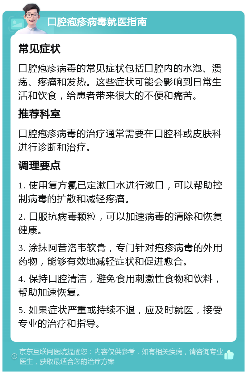 口腔疱疹病毒就医指南 常见症状 口腔疱疹病毒的常见症状包括口腔内的水泡、溃疡、疼痛和发热。这些症状可能会影响到日常生活和饮食，给患者带来很大的不便和痛苦。 推荐科室 口腔疱疹病毒的治疗通常需要在口腔科或皮肤科进行诊断和治疗。 调理要点 1. 使用复方氯已定漱口水进行漱口，可以帮助控制病毒的扩散和减轻疼痛。 2. 口服抗病毒颗粒，可以加速病毒的清除和恢复健康。 3. 涂抹阿昔洛韦软膏，专门针对疱疹病毒的外用药物，能够有效地减轻症状和促进愈合。 4. 保持口腔清洁，避免食用刺激性食物和饮料，帮助加速恢复。 5. 如果症状严重或持续不退，应及时就医，接受专业的治疗和指导。