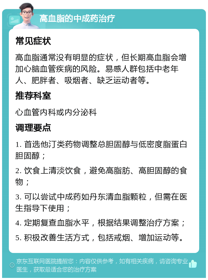 高血脂的中成药治疗 常见症状 高血脂通常没有明显的症状，但长期高血脂会增加心脑血管疾病的风险。易感人群包括中老年人、肥胖者、吸烟者、缺乏运动者等。 推荐科室 心血管内科或内分泌科 调理要点 1. 首选他汀类药物调整总胆固醇与低密度脂蛋白胆固醇； 2. 饮食上清淡饮食，避免高脂肪、高胆固醇的食物； 3. 可以尝试中成药如丹东清血脂颗粒，但需在医生指导下使用； 4. 定期复查血脂水平，根据结果调整治疗方案； 5. 积极改善生活方式，包括戒烟、增加运动等。