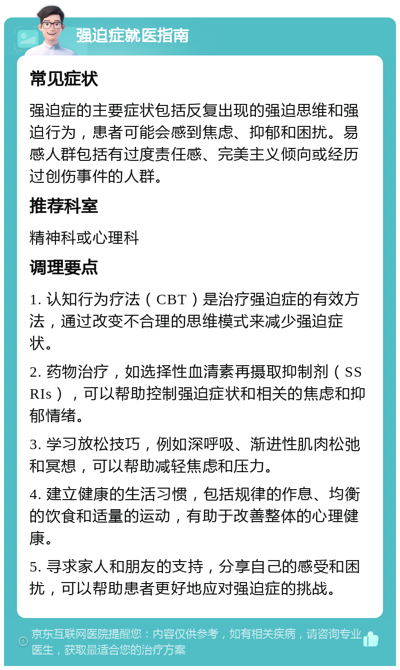 强迫症就医指南 常见症状 强迫症的主要症状包括反复出现的强迫思维和强迫行为，患者可能会感到焦虑、抑郁和困扰。易感人群包括有过度责任感、完美主义倾向或经历过创伤事件的人群。 推荐科室 精神科或心理科 调理要点 1. 认知行为疗法（CBT）是治疗强迫症的有效方法，通过改变不合理的思维模式来减少强迫症状。 2. 药物治疗，如选择性血清素再摄取抑制剂（SSRIs），可以帮助控制强迫症状和相关的焦虑和抑郁情绪。 3. 学习放松技巧，例如深呼吸、渐进性肌肉松弛和冥想，可以帮助减轻焦虑和压力。 4. 建立健康的生活习惯，包括规律的作息、均衡的饮食和适量的运动，有助于改善整体的心理健康。 5. 寻求家人和朋友的支持，分享自己的感受和困扰，可以帮助患者更好地应对强迫症的挑战。